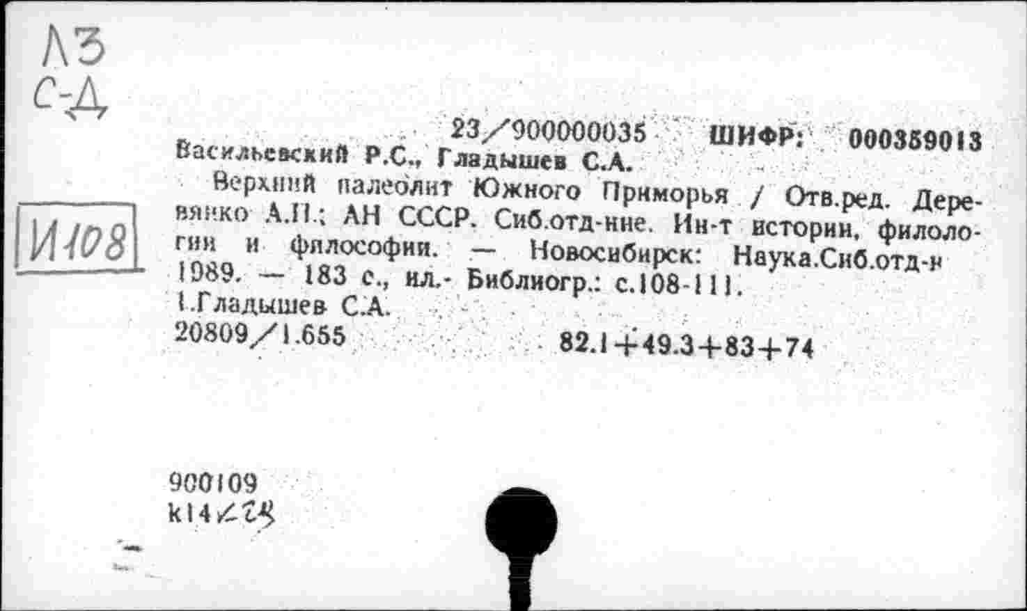 ﻿A3
С-Д
и-/оз
Ь	-	23/900000035 ШИФР: 000359013
Васильевский Р.С., Гладышев С.А.
Верхний палеолит Южного Приморья / Отв.ред. Деое-
вянко А.Н.; АН СССР. Сиб.отд-нне. Ин-т истории, филоло-
“ ФЛДОСОФИИ- — Новосибирск: Наука.Сиб.отд-н IJ89. — 183 с., ил.- Библиогр.: с.108-111.
I .Гладышев С.А.
20809/1.655	82.1+49.3+83+74
900109 kl 4 Д